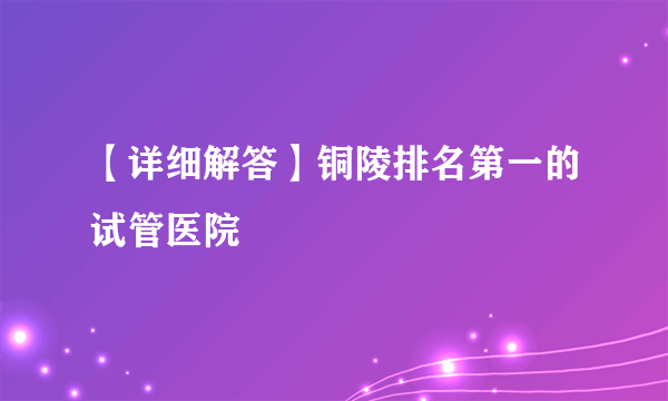 【详细解答】铜陵排名第一的试管医院