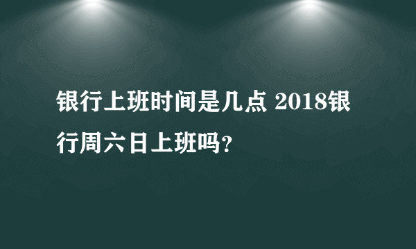 银行上班时间是几点 2018银行周六日上班吗？