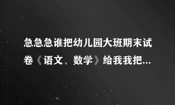 急急急谁把幼儿园大班期末试卷《语文、数学》给我我把我的分全给他