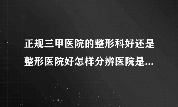 正规三甲医院的整形科好还是整形医院好怎样分辨医院是否正规资质