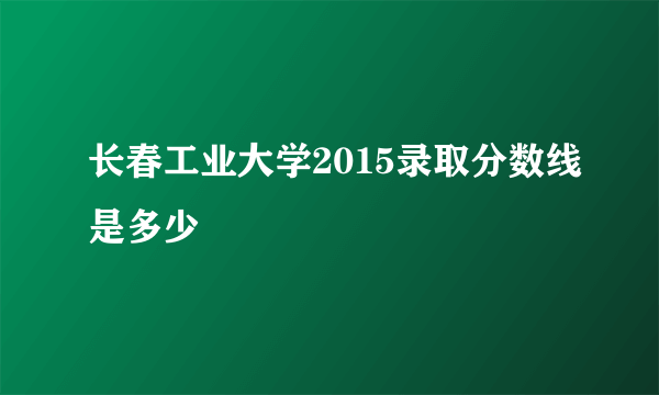 长春工业大学2015录取分数线是多少