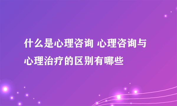 什么是心理咨询 心理咨询与心理治疗的区别有哪些