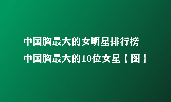 中国胸最大的女明星排行榜 中国胸最大的10位女星【图】