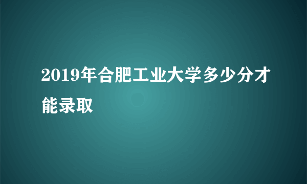 2019年合肥工业大学多少分才能录取