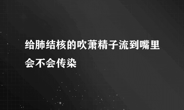 给肺结核的吹萧精子流到嘴里会不会传染