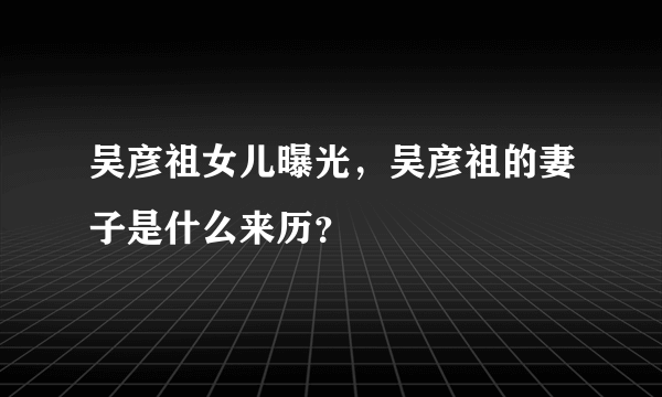 吴彦祖女儿曝光，吴彦祖的妻子是什么来历？