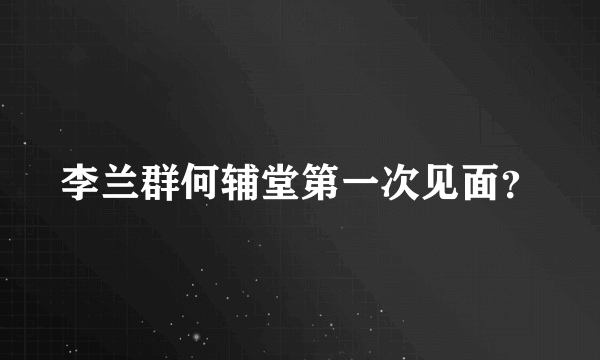 李兰群何辅堂第一次见面？