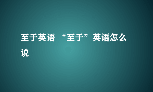 至于英语 “至于”英语怎么说