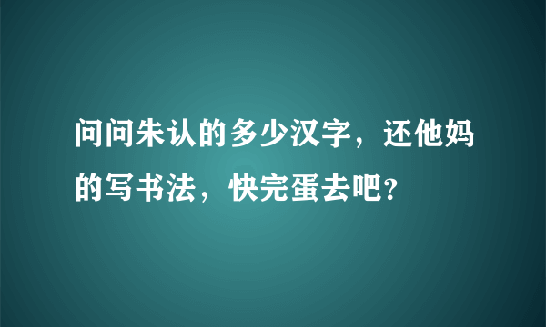 问问朱认的多少汉字，还他妈的写书法，快完蛋去吧？