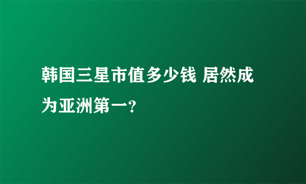 韩国三星市值多少钱 居然成为亚洲第一？