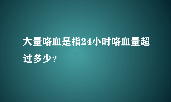 大量咯血是指24小时咯血量超过多少？