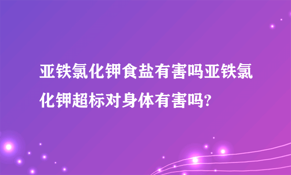 亚铁氯化钾食盐有害吗亚铁氯化钾超标对身体有害吗?