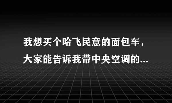 我想买个哈飞民意的面包车，大家能告诉我带中央空调的和不带空调的价格吗