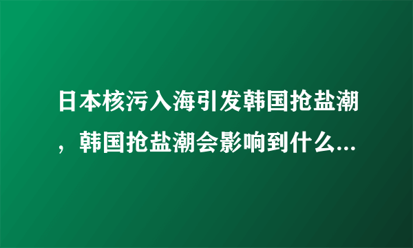 日本核污入海引发韩国抢盐潮，韩国抢盐潮会影响到什么的价格？