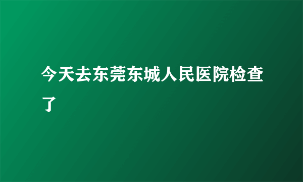 今天去东莞东城人民医院检查了