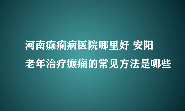 河南癫痫病医院哪里好 安阳老年治疗癫痫的常见方法是哪些