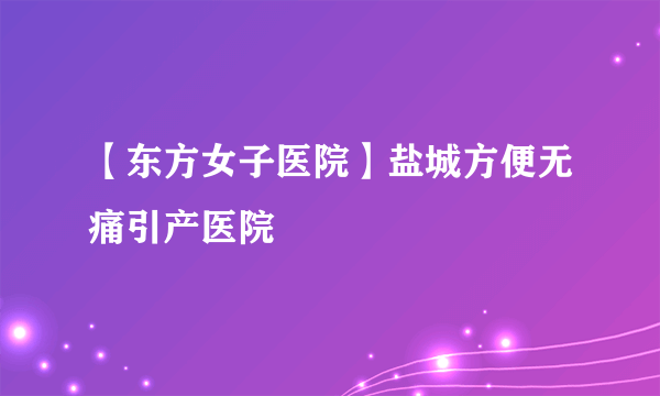 【东方女子医院】盐城方便无痛引产医院