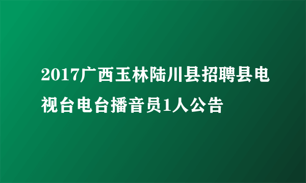 2017广西玉林陆川县招聘县电视台电台播音员1人公告