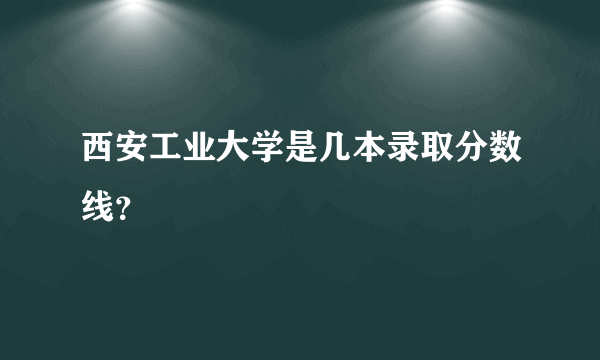 西安工业大学是几本录取分数线？