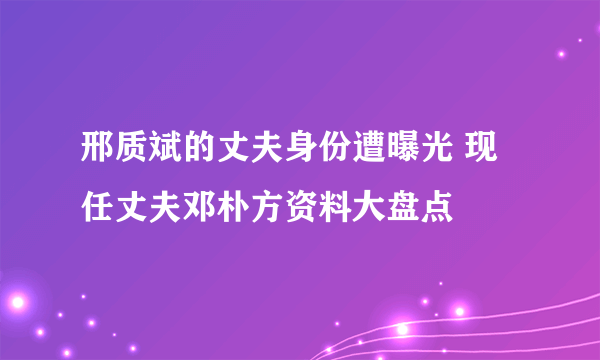 邢质斌的丈夫身份遭曝光 现任丈夫邓朴方资料大盘点