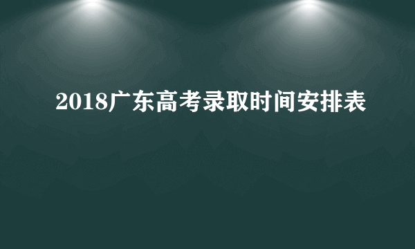 2018广东高考录取时间安排表