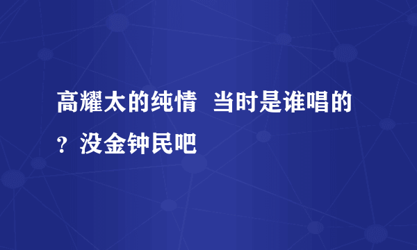 高耀太的纯情  当时是谁唱的？没金钟民吧