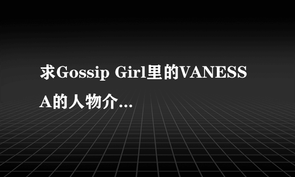 求Gossip Girl里的VANESSA的人物介绍和剧情介绍，还有扮演者的资料，谢谢。