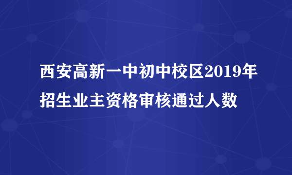 西安高新一中初中校区2019年招生业主资格审核通过人数