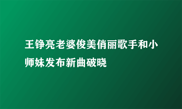 王铮亮老婆俊美俏丽歌手和小师妹发布新曲破晓