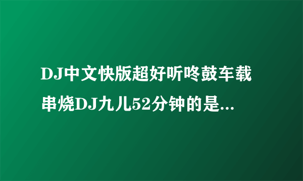 DJ中文快版超好听咚鼓车载串烧DJ九儿52分钟的是什么歌？