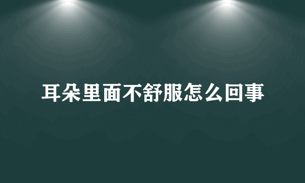 耳朵里面不舒服怎么回事