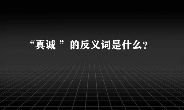 “真诚 ”的反义词是什么？