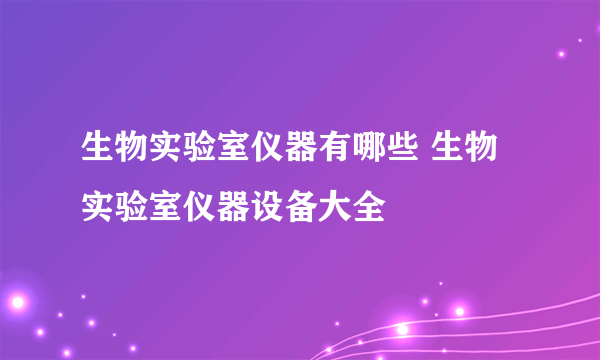 生物实验室仪器有哪些 生物实验室仪器设备大全