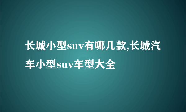 长城小型suv有哪几款,长城汽车小型suv车型大全