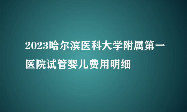 2023哈尔滨医科大学附属第一医院试管婴儿费用明细