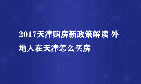 2017天津购房新政策解读 外地人在天津怎么买房