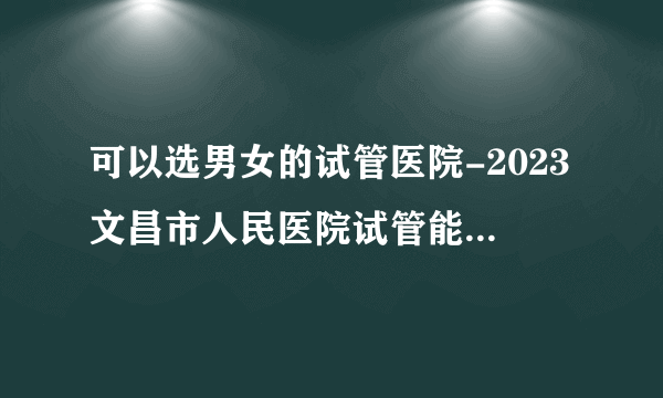 可以选男女的试管医院-2023文昌市人民医院试管能生男孩吗？ 有详细介绍吗？