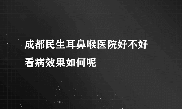 成都民生耳鼻喉医院好不好 看病效果如何呢