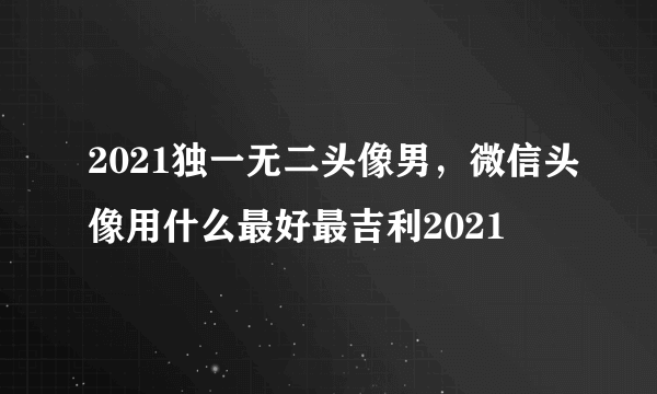 2021独一无二头像男，微信头像用什么最好最吉利2021