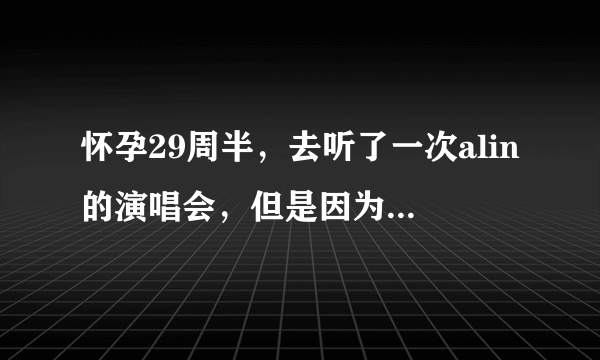 怀孕29周半，去听了一次alin的演唱会，但是因为太吵，就半