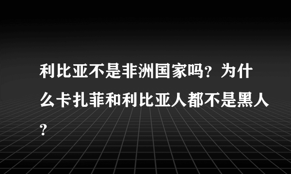 利比亚不是非洲国家吗？为什么卡扎菲和利比亚人都不是黑人？