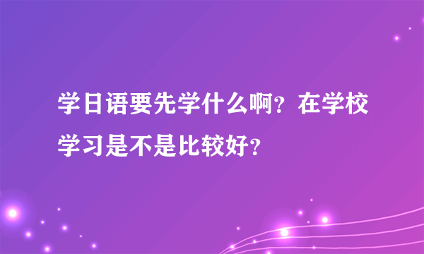 学日语要先学什么啊？在学校学习是不是比较好？