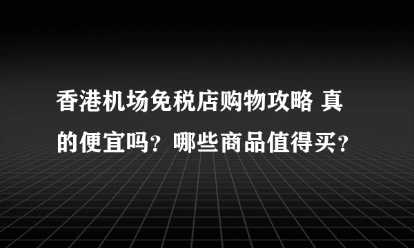 香港机场免税店购物攻略 真的便宜吗？哪些商品值得买？