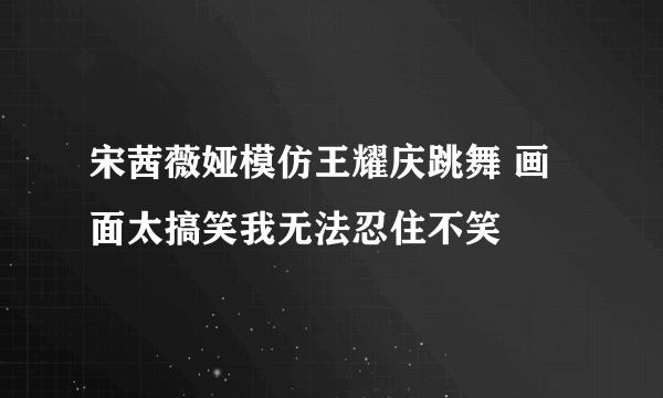 宋茜薇娅模仿王耀庆跳舞 画面太搞笑我无法忍住不笑