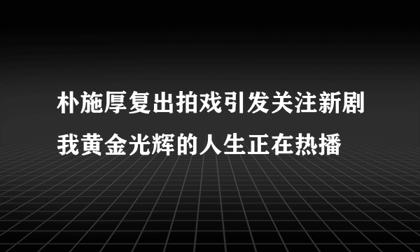 朴施厚复出拍戏引发关注新剧我黄金光辉的人生正在热播