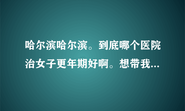 哈尔滨哈尔滨。到底哪个医院治女子更年期好啊。想带我妈去看看啊。