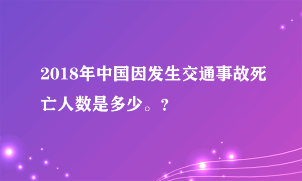 2018年中国因发生交通事故死亡人数是多少。？