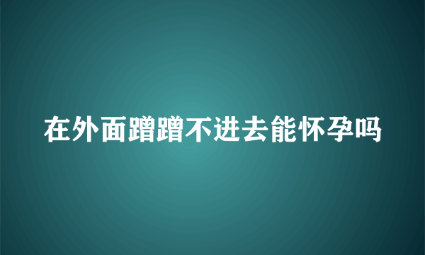 在外面蹭蹭不进去能怀孕吗