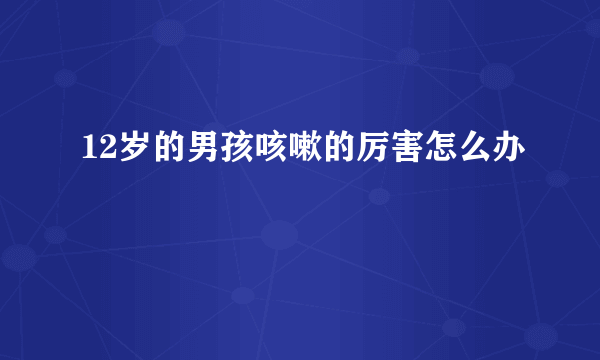 12岁的男孩咳嗽的厉害怎么办