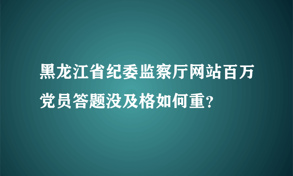 黑龙江省纪委监察厅网站百万党员答题没及格如何重？